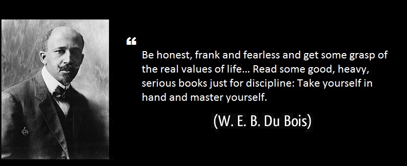 W. E. B. Du Bois – “Be honest, frank and fearless and get some grasp of the real values of life… Read some good, heavy, serious books just for discipline: Take yourself in hand and master yourself.”